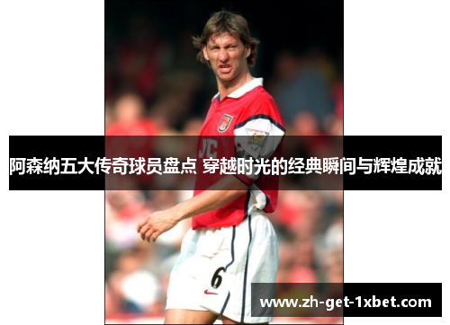 阿森纳五大传奇球员盘点 穿越时光的经典瞬间与辉煌成就